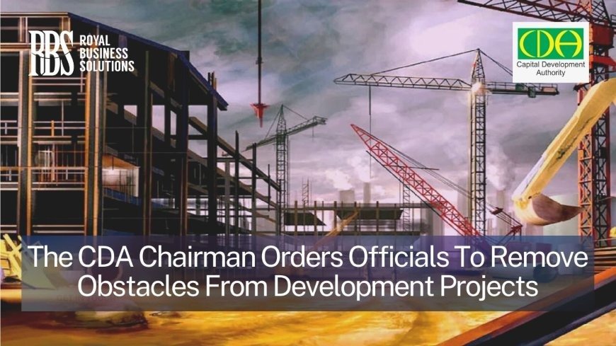 The CDA Chairman orders officials to remove obstacles from development projects